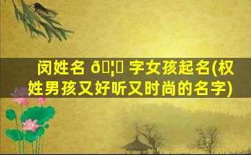 闵姓名 🦉 字女孩起名(权姓男孩又好听又时尚的名字)